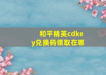 和平精英cdkey兑换码领取在哪