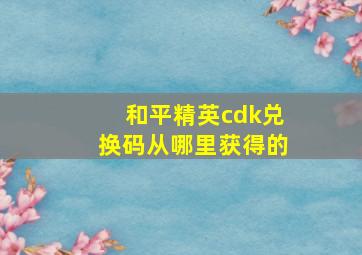 和平精英cdk兑换码从哪里获得的