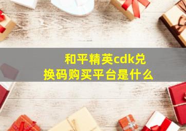 和平精英cdk兑换码购买平台是什么