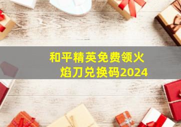 和平精英免费领火焰刀兑换码2024