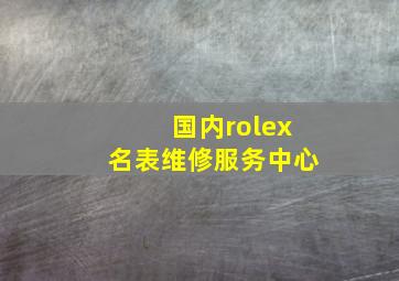 国内rolex名表维修服务中心