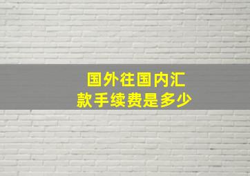 国外往国内汇款手续费是多少