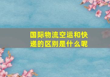 国际物流空运和快递的区别是什么呢