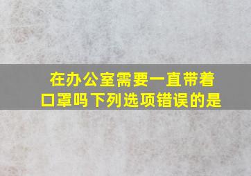 在办公室需要一直带着口罩吗下列选项错误的是