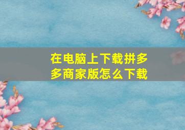 在电脑上下载拼多多商家版怎么下载