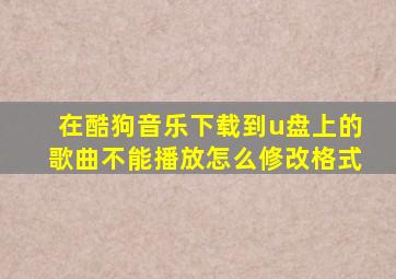 在酷狗音乐下载到u盘上的歌曲不能播放怎么修改格式