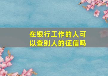 在银行工作的人可以查别人的征信吗