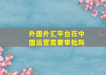 外国外汇平台在中国运营需要审批吗