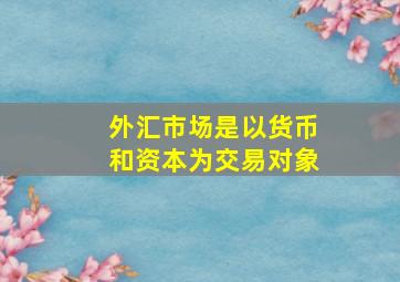 外汇市场是以货币和资本为交易对象