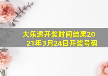 大乐透开奖时间结果2021年3月24日开奖号码