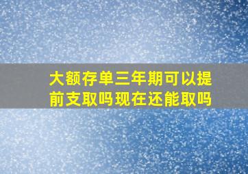 大额存单三年期可以提前支取吗现在还能取吗