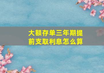 大额存单三年期提前支取利息怎么算