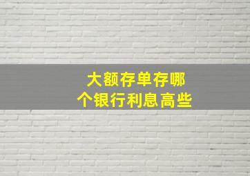 大额存单存哪个银行利息高些