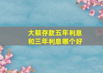 大额存款五年利息和三年利息哪个好