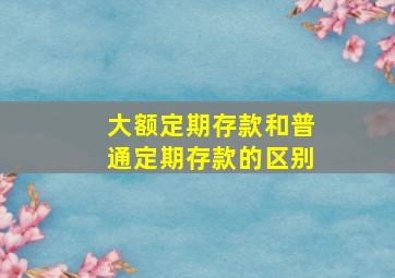 大额定期存款和普通定期存款的区别