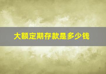 大额定期存款是多少钱