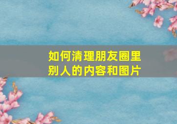 如何清理朋友圈里别人的内容和图片