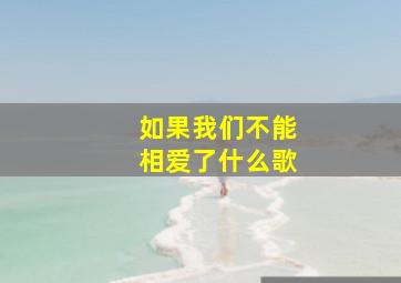 如果我们不能相爱了什么歌