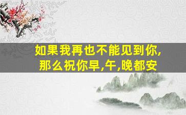 如果我再也不能见到你,那么祝你早,午,晚都安