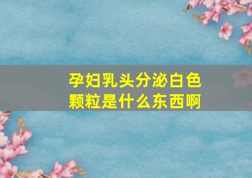 孕妇乳头分泌白色颗粒是什么东西啊