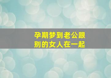 孕期梦到老公跟别的女人在一起