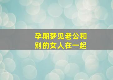 孕期梦见老公和别的女人在一起