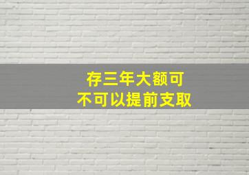 存三年大额可不可以提前支取