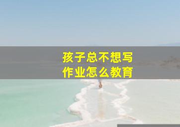 孩子总不想写作业怎么教育