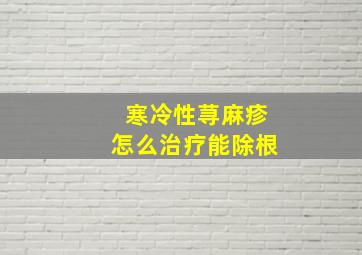 寒冷性荨麻疹怎么治疗能除根