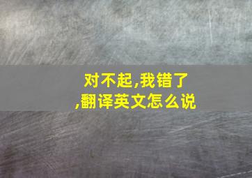 对不起,我错了,翻译英文怎么说