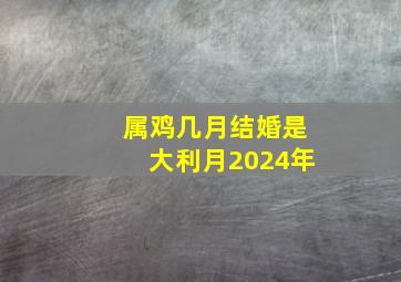 属鸡几月结婚是大利月2024年