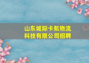 山东城际卡航物流科技有限公司招聘