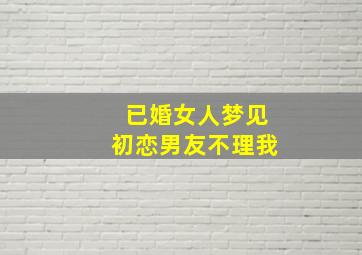 已婚女人梦见初恋男友不理我