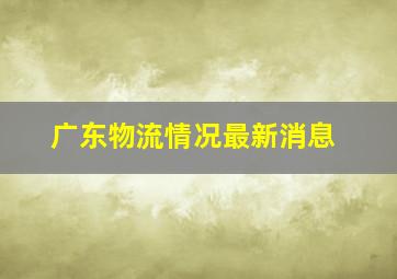 广东物流情况最新消息