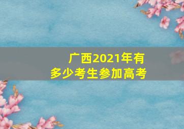 广西2021年有多少考生参加高考