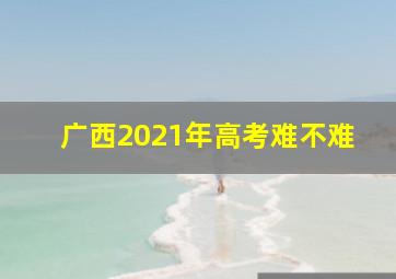 广西2021年高考难不难