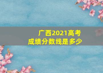 广西2021高考成绩分数线是多少