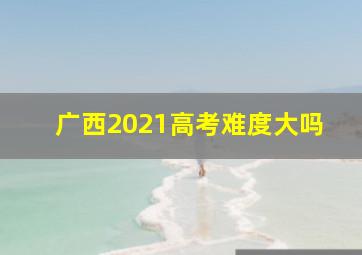 广西2021高考难度大吗