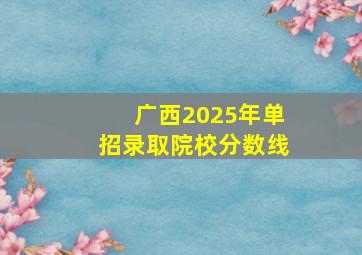 广西2025年单招录取院校分数线