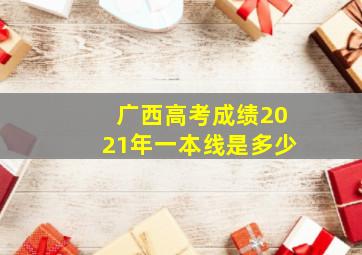 广西高考成绩2021年一本线是多少