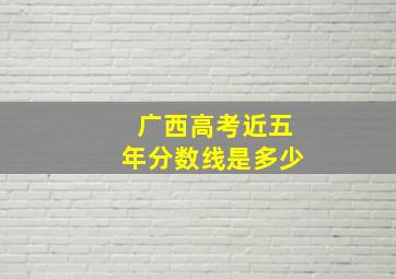 广西高考近五年分数线是多少