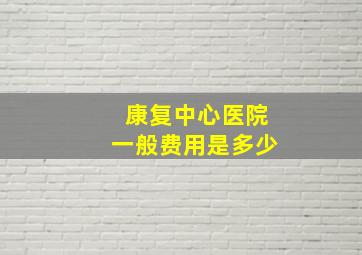 康复中心医院一般费用是多少