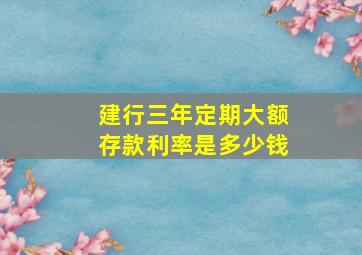 建行三年定期大额存款利率是多少钱