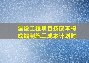 建设工程项目按成本构成编制施工成本计划时