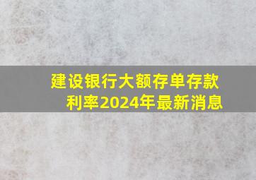 建设银行大额存单存款利率2024年最新消息