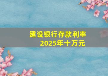 建设银行存款利率2025年十万元