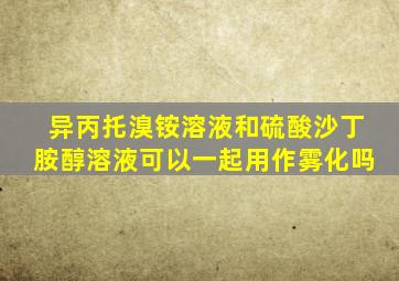 异丙托溴铵溶液和硫酸沙丁胺醇溶液可以一起用作雾化吗