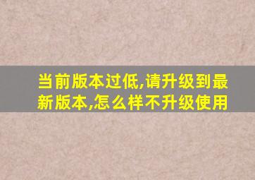 当前版本过低,请升级到最新版本,怎么样不升级使用