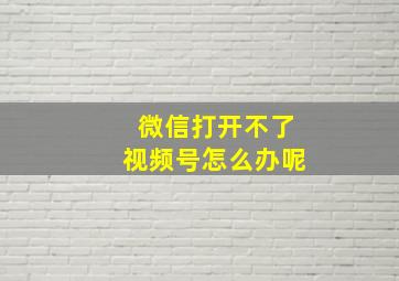 微信打开不了视频号怎么办呢