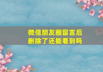 微信朋友圈留言后删除了还能看到吗